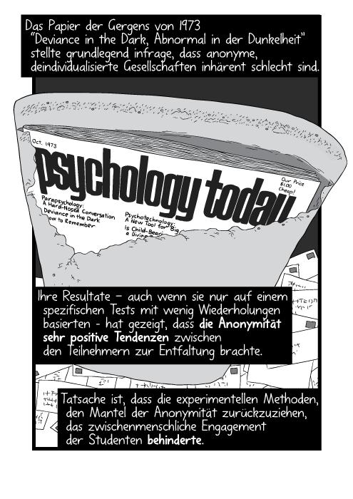 Das Papier der Gergens von 1973 “Deviance in the Dark, Abnormal in der Dunkelheit” stellte grundlegend infrage, dass anonyme, deindividualisierte Gesellschaften inhärent schlecht sind. Ihre Resultate - auch wenn sie nur auf einem spezifischen Tests mit wenig Wiederholungen basierten – hat gezeigt, dass die Anonymität sehr positive Tendenzen zwischen den Teilnehmern zur Entfaltung brachte. Tatsache ist, dass die experimentellen Methoden, den Mantel der Anonymität zurückzuziehen, das zwischenmenschliche Engagement der Studenten behinderte.