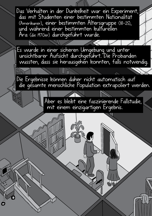 Das Verhalten in der Dunkelheit war ein Experiment, das mit Studenten einer bestimmten Nationalität (Amerikaner), einer bestimmten Altersgruppe (18-25) und während einer bestimmten kulturellen Ära (die 1970er) durchgeführt wurde. Es wurde in einer sicheren Umgebung und unter unsichtbarer Aufsicht durchgeführt. Die Probanden wussten, dass sie herausgehen konnten, falls notwendig. Die Ergebnisse können daher nicht automatisch auf die gesamte menschliche Population extrapoliert werden. Aber es bleibt eine faszinierende Fallstudie, mit einem einzigartigen Ergebnis.