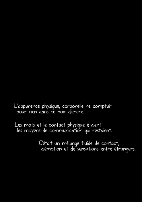 L'apparence physique, corporelle ne comptait pour rien dans ce noir d'encre. Les mots et le contact physique étaient les moyens de communication qui restaient. C'était un mélange fluide de contact, d'émotion et de sensations entre étrangers.