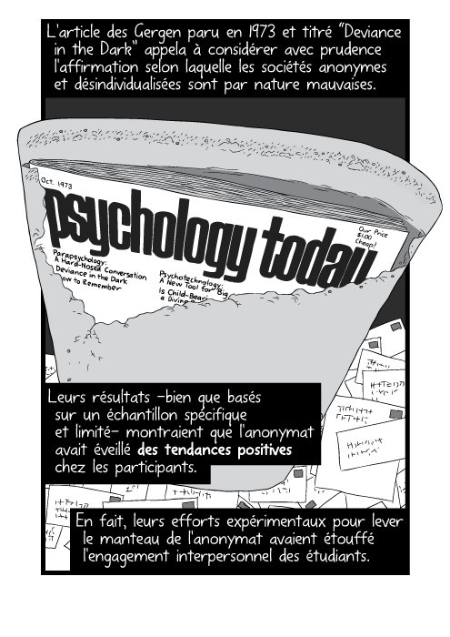 L'article des Gergen paru en 1973 et titré “Deviance in the Dark” appela à considérer avec prudence l'affirmation selon laquelle les sociétés anonymes et désindividualisées sont par nature mauvaises. Leurs résultats -bien que basés sur un échantillon spécifique et limité- montraient que l'anonymat avait éveillé des tendances positives chez les participants. En fait, leurs efforts expérimentaux pour lever le manteau de l'anonymat avaient étouffé l'engagement interpersonnel des étudiants.