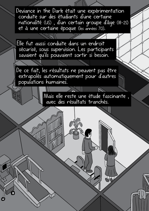 Deviance in the Dark était une expérimentation conduite sur des étudiants d'une certaine nationalité (US) , d'un certain groupe d'âge (18-25) et à une certaine époque (les années 70). Elle fut aussi conduite dans un endroit sécurisé, sous supervision. Les participants savaient qu'ils pouvaient sortir si besoin. De ce fait, les résultats ne peuvent pas être extrapolés automatiquement pour d'autres populations humaines. Mais elle reste une étude fascinante , avec des résultats tranchés.