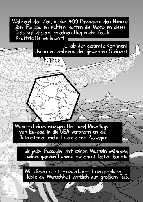 Während der Zeit, in der 400 Passagiere den Himmel über Europa erreichten, hatten die Motoren dieses Jets auf diesem einzelnen Flug mehr fossile Kraftstoffe verbrannt als der gesamte Kontinent darunter während der gesamten Steinzeit. Während eines einzigen Hin- und Rückflugs von Europa in die USA verbrannten die Jetmotoren mehr Energie pro Passagier, als jeder Passagier mit seinen Muskeln während seines ganzen Lebens insgesamt leisten konnte. Mit diesen nicht erneuerbaren Energiesklaven lebte die Menschheit wirklich auf großem Fuß.