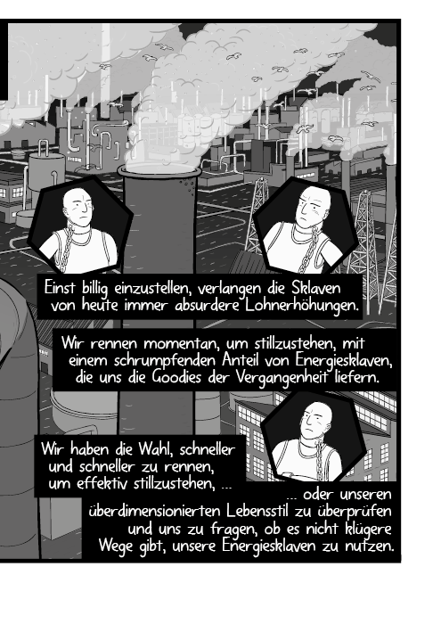 Einst billig einzustellen, verlangen die Sklaven von heute immer absurdere Lohnerhöhungen. Wir rennen momentan, um stillzustehen, mit einem schrumpfenden Anteil von Energiesklaven, die uns die Goodies der Vergangenheit liefern. Wir haben die Wahl, schneller und schneller zu rennen, um effektiv stillzustehen, oder unseren überdimensionierten Lebensstil zu überprüfen und uns zu fragen, ob es nicht klügere Wege gibt, unsere Energiesklaven zu nutzen.