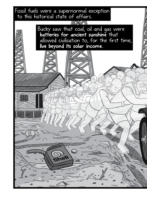 Fossil fuels were a supernormal exception to this historical state of affairs. Bucky saw that coal, oil and gas were batteries for ancient sunshine that allowed civilisation to, for the first time, live beyond its solar income.