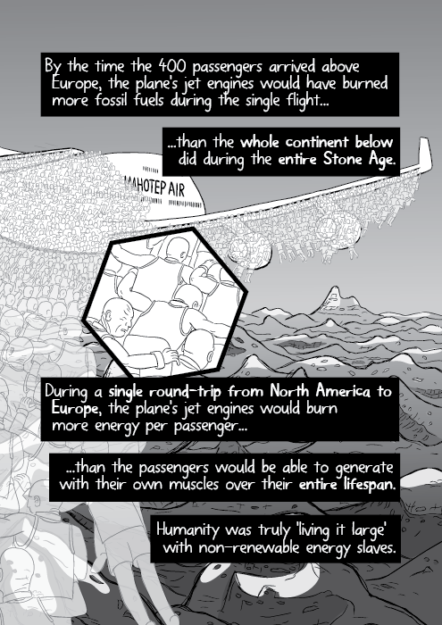 By the time the 400 passengers arrived above Europe, the plane's jet engines would have burned more fossil fuels during the single flight... ...than the whole continent below did during the entire Stone Age. During a single round-trip from North America to Europe, the plane's jet engines would burn more energy per passenger... ...than the passengers would be able to generate with their own muscles over their entire lifespan. Humanity was truly 'living it large' with non-renewable energy slaves.