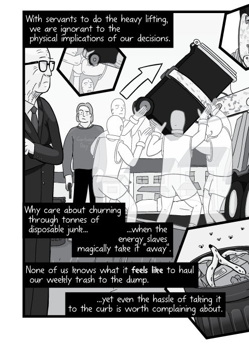 View of suburban street on garbage day. With servants to do the heavy lifting, we are ignorant to the physical implications of our decisions. Why care about churning through tonnes of disposable junk... ...when the energy slaves magically take it “away”. None of us knows what it feels like to haul our weekly trash to the dump... ...yet even the hassle of taking it to the curb is worth complaining about.
