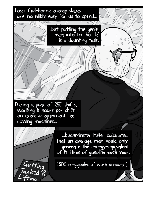 Rear view over the shoulder of man in a suit exercising on a rowing machine. Fossil fuel-borne energy slaves are incredibly easy for us to spend... ...but 'putting the genie back into the bottle' is a daunting task. During a year of 250 shifts, working 8 hours per shift on exercise equipment like rowing machines... ...Buckminster Fuller calculated that an average man could only generate the energy-equivalent of 14 litres of gasoline each year.