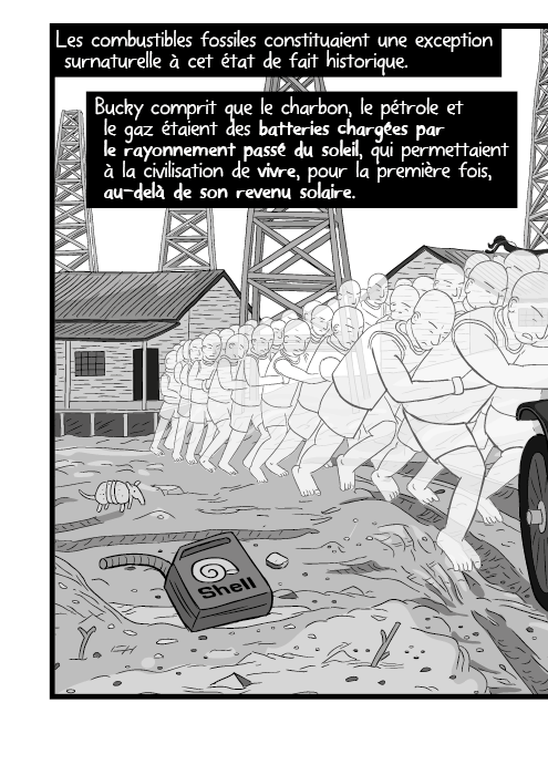Les combustibles fossiles constituaient une exception surnaturelle à cet état de fait historique. Bucky comprit que le charbon, le pétrole et le gaz étaient des batteries chargées par le rayonnement passé du soleil, qui permettaient à la civilisation de vivre, pour la première fois, au-delà de son revenu solaire.