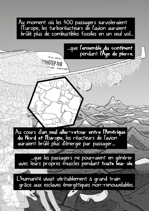 Au moment où les 400 passagers survoleraient l’Europe, les turboréacteurs de l'avion auraient brûlé plus de combustibles fossiles en un seul vol que l’ensemble du continent pendant l'Âge de pierre. Au cours d'un seul aller-retour entre l'Amérique du Nord et l'Europe, les réacteurs de l'avion auraient brûlé plus d'énergie par passager que les passagers ne pourraient en générer avec leurs propres muscles pendant toute leur vie. L'humanité vivait véritablement à grand train grâce aux esclaves énergétiques non-renouvelables.