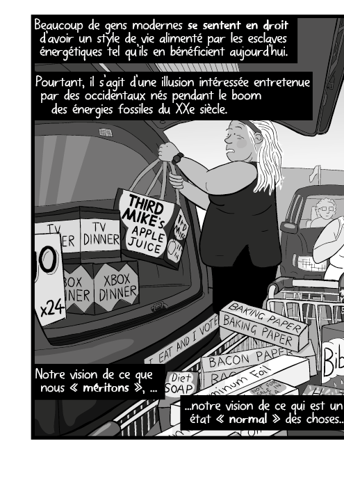 Beaucoup de gens modernes se sentent en droit d’avoir un style de vie alimenté par les esclaves énergétiques tel qu’ils en bénéficient aujourd’hui. Pourtant, il s’agit d’une illusion intéressée entretenue par des occidentaux nés pendant le boom des énergies fossiles du XXe siècle. Notre vision de ce que nous « méritons », notre vision de ce qui est un état « normal » des choses...