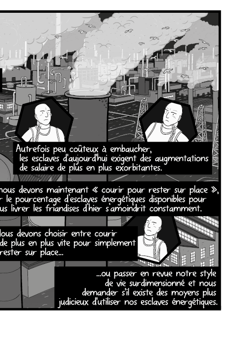 Autrefois peu coûteux à embaucher, les esclaves d'aujourd'hui exigent des augmentations de salaire de plus en plus exorbitantes. Et nous devons maintenant « courir pour rester sur place », car le pourcentage d’esclaves énergétiques disponibles pour nous livrer les friandises d’hier s’amoindrit constamment. Nous devons choisir entre courir de plus en plus vite pour simplement rester sur place ou passer en revue notre style de vie surdimensionné et nous demander s'il existe des moyens plus judicieux d'utiliser nos esclaves énergétiques.