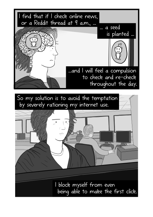 Cartoon about internet addiction. I find that if I check online news, or a Reddit thread at 9 a.m., a seed is planted, and I will feel a compulsion to check and re-check throughout the day. So my solution is to avoid the temptation by severely rationing my internet use. I block myself from even being able to make the first click.