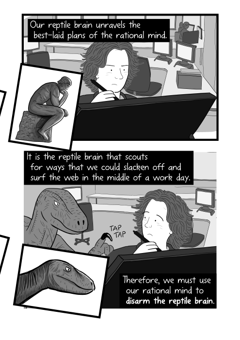 Man trying to get to work at desk, distracted by raptor dinosaur. Our reptile brain unravels the best-laid plans of the rational mind. It is the reptile brain that scouts for ways that we could slacken off and surf the web in the middle of a work day. Therefore, we must use our rational mind to disarm the reptile brain.