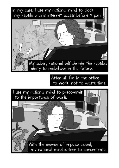 Angry man, deliberately frowning at dinosaur next to him. In my case, I use my rational mind to block my reptile brain's internet access before 4 p.m. My sober, rational self shrinks the reptile’s ability to misbehave in the future. After all, I’m in the office to work, not to waste time. I use my rational mind to precommit to the importance of work. With the avenue of impulse closed, my rational mind is free to concentrate.