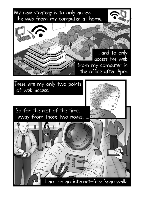 My new strategy is to only access the web from my computer at home, and to only access the web from my computer in the office after 4pm. These are my only two points of web access. So for the rest of the time, away from those two nodes, I am on an internet-free 'spacewalk'.