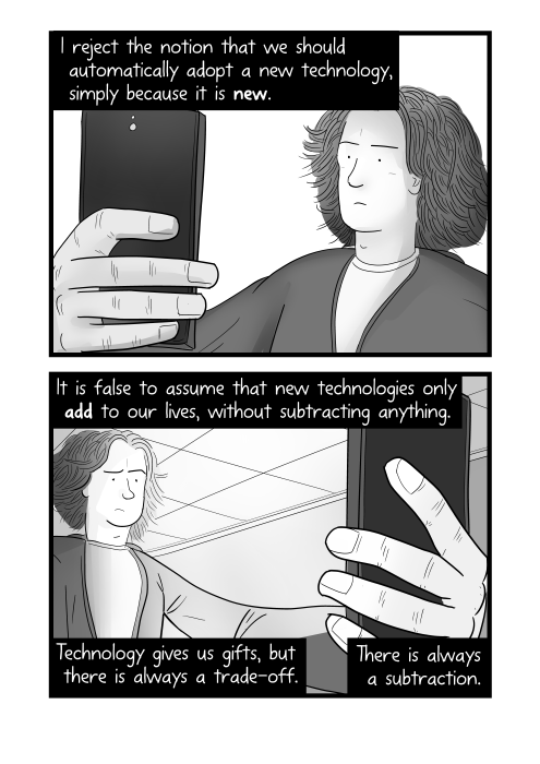 Young male looking at mobile phone suspiciously. I reject the notion that we should automatically adopt a new technology, simply because it is new. It is false to assume that new technologies only add to our lives, without subtracting anything. Technology gives us gifts, but there is always a trade-off. There is always a subtraction.