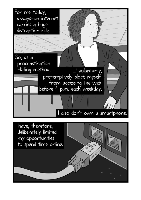 For me today, always-on internet carries a huge distraction risk. So, as a procrastination-killing method, ...I voluntarily, pre-emptively block myself from accessing the web before 4 p.m. each weekday. Unplugged CAT5 network cable cartoon. I also don't own a smartphone. I have, therefore, deliberately limited my opportunities to spend time online.