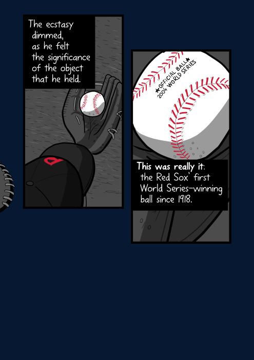 High angle view of player looking down at baseball in his glove. The ecstasy dimmed, as he felt the significance of the object that he held. This was really it: the Red Sox’ first World Series-winning ball since 1918.