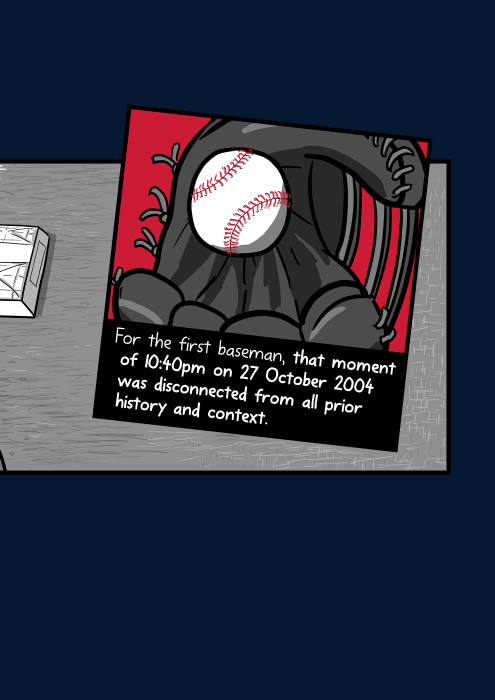 Closeup of baseball in glove cartoon. For the first baseman, that moment of 10:40pm on 27 October 2004 was disconnected from all prior history and context.