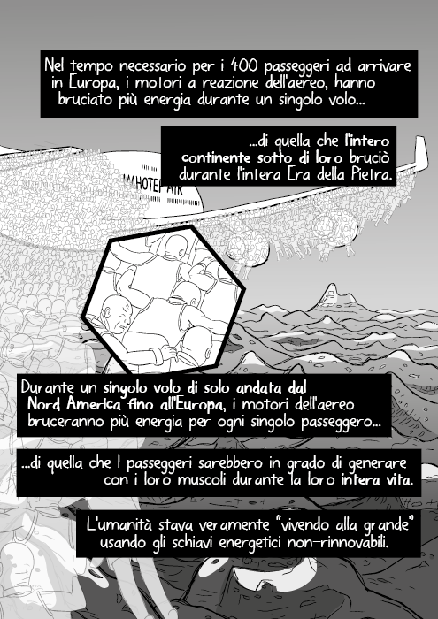 Nel tempo necessario per i 400 passeggeri ad arrivare in Europa, i motori a reazione dell'aereo, hanno bruciato più energia durante un singolo volo di quella che l'intero continente sotto di loro bruciò durante l'intera Era della Pietra. Durante un singolo volo di solo andata dal Nord America fino all'Europa, i motori dell'aereo bruceranno più energia per ogni singolo passeggero di quella che I passeggeri sarebbero in grado di generare con i loro muscolo durante la loro intera vita. L'umanità stava veramente “vivendo alla grande” usando gli schiavi energetici non-rinnovabili.
