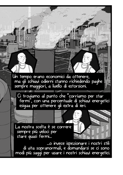 Un tempo erano economici da ottenere, ma gli schiavi odierni stanno richiedendo paghe sempre maggiori, a livello di estorsioni. Ci troviamo al punto che “corriamo per star fermi”, con una percentuale di schiavi energetici esigua per ottenere gli extra di ieri. La nostra scelta è se correre sempre più veloci per stare quasi fermi o invece ispezionare i nostri stili di vita sopranormali, e domandarsi se ci sono modi più saggi per usare i nostri schiavi energetici.