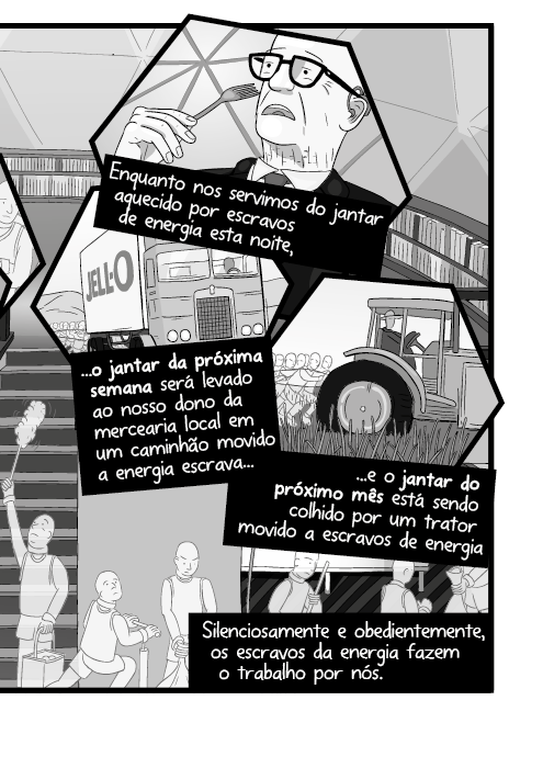 Enquanto nos servimos do jantar aquecido por escravos de energia esta noite, o jantar da próxima semana será levado ao nosso dono da mercearia local em um caminhão movido a energia escrava e o jantar do próximo mês está sendo colhido por um trator movido a escravos de energia. Silenciosamente e obedientemente, os escravos da energia fazem o trabalho por nós.