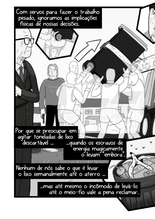 Com servos para fazer o trabalho pesado, ignoramos as implicações físicas de nossas decisões. Por que se preocupar em agitar toneladas de lixo descartável quando os escravos de energia magicamente o levam “embora”. Nenhum de nós sabe o que é levar o lixo semanalmente até o aterro mas até mesmo o incômodo de levá-lo até o meio-fio vale a pena reclamar.