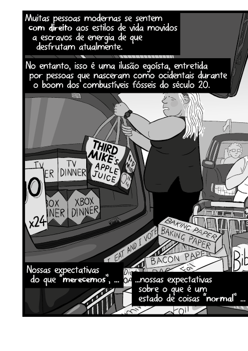 Muitas pessoas modernas se sentem com direito aos estilos de vida movidos a escravos de energia de que desfrutam atualmente. No entanto, isso é uma ilusão egoísta, entretida por pessoas que nasceram como ocidentais durante o boom dos combustíveis fósseis do século 20. Nossas expectativas do que “merecemos”, nossas expectativas sobre o que é um estado de coisas “normal” ...