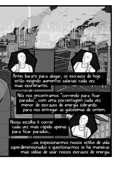 Antes barato para alugar, os escravos de hoje estão exigindo aumentos salariais cada vez mais exorbitantes. Nós nos encontramos “correndo para ficar parados”, com uma porcentagem cada vez menor de escravos de energia sobrando para nos entregar as guloseimas de ontem. Nossa escolha é correr cada vez mais rápido apenas para ficar parados ou inspecionarmos nossos estilos de vida superdimensionados e questionarmos se há maneiras mais sábias de usar nossos escravos de energia.