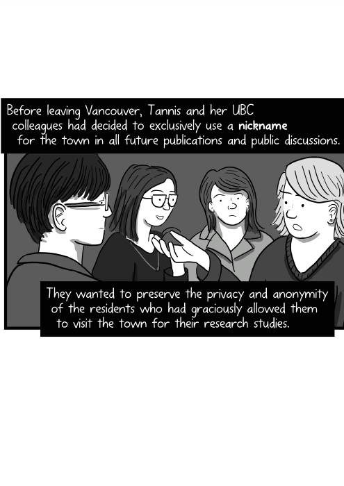 Before leaving Vancouver, Tannis and her UBC colleagues had decided to exclusively use a nickname for the town in all future publications and public discussions. They wanted to preserve the privacy and anonymity of the residents who had graciously allowed them to visit the town for their research studies.