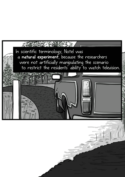 In scientific terminology, Notel was a natural experiment, because the researchers were not artificially manipulating the scenario to restrict the residents’ ability to watch television.