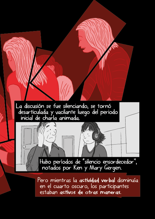 La discusión se fue silenciando, se tornó desarticulada y vacilante luego del periodo inicial de charla animada. Hubo períodos de “silencio ensordecedor”, notados por Ken y Mary Gergen. Pero mientras la actividad verbal disminuía en el cuarto oscuro, los participantes estaban activos de otras maneras.