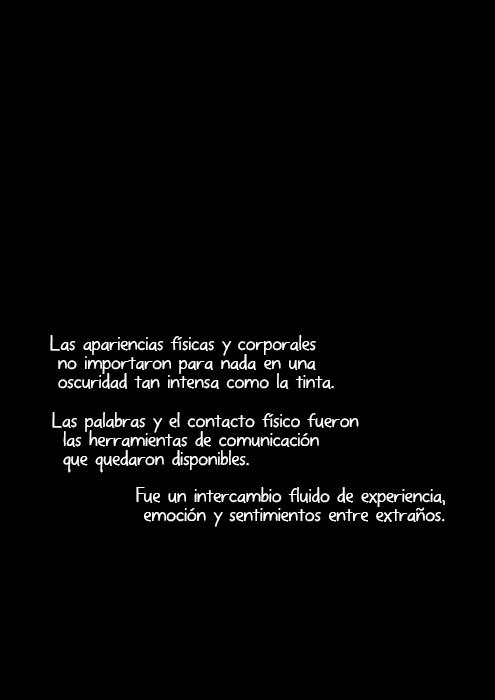 Las apariencias físicas y corporales no importaron para nada en una oscuridad tan intensa como la tinta. Las palabras y el contacto físico fueron las herramientas de comunicación que quedaron disponibles. Fue un intercambio fluido de experiencia, emoción y sentimientos entre extraños.