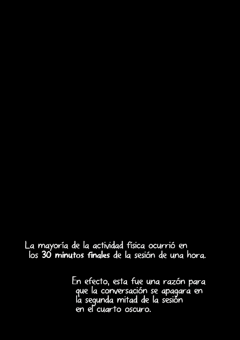 La mayoría de la actividad física ocurrió en los 30 minutos finales de la sesión de una hora. En efecto, esta fue una razón para que la conversación se apagara en la segunda mitad de la sesión en el cuarto oscuro.