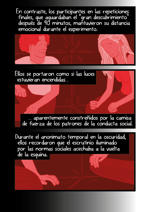 Los participantes de los primeros experimentos, a quienes se les prometió anonimato total y permanente, fueron más abiertos con los otros en la oscuridad. Se habían abrazado física y emocionalmente durante el experimento. En efecto, los participantes de los experimentos originales de cuarto oscuro, reportaron disfrutar muy profundamente su experiencia y que querían volver a hacerlo, sin paga.