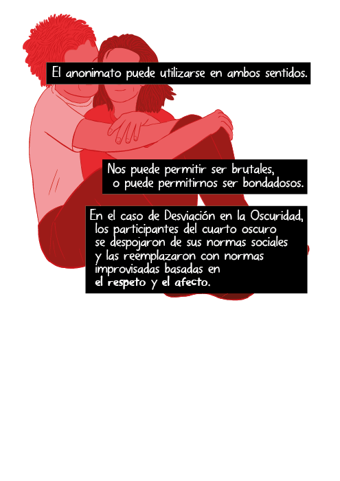 El anonimato puede utilizarse en ambos sentidos. Nos puede permitir ser brutales, o puede permitirnos ser bondadosos. En el caso de Desviación en la Oscuridad, los participantes del cuarto oscuro se despojaron de sus normas sociales y las reemplazaron con normas improvisadas basadas en el respeto y el afecto.