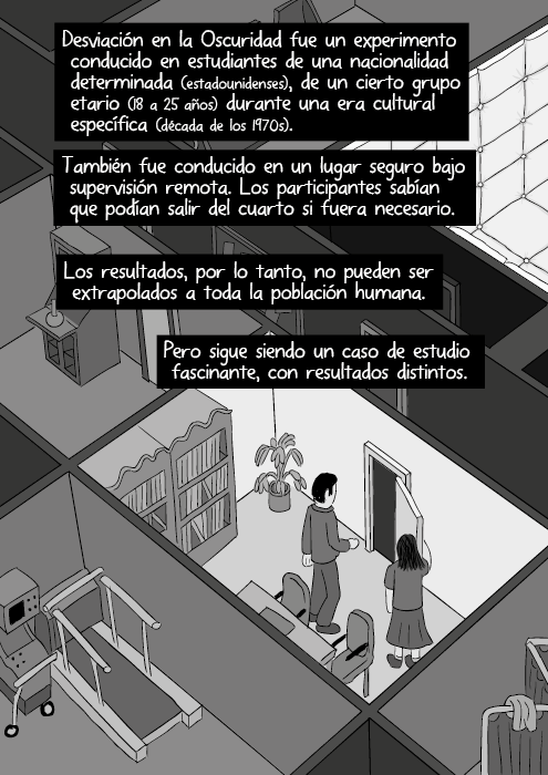 Desviación en la Oscuridad fue un experimento conducido en estudiantes de una nacionalidad determinada (estadounidenses), de un cierto grupo etario (18 a 25 años) durante una era cultural específica (década de los 1970s). También fue conducido en un lugar seguro bajo supervisión remota. Los participantes sabían que podían salir del cuarto si fuera necesario. Los resultados, por lo tanto, no pueden ser extrapolados a toda la población humana. Pero sigue siendo un caso de estudio fascinante, con resultados distintos.