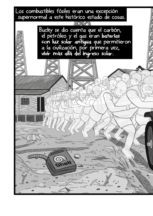Los combustibles fósiles eran una excepción supernormal a este histórico estado de cosas. Bucky se dio cuenta que el carbón, el petróleo y el gas eran baterías con luz solar antigua que permitieron a la civilización, por primera vez, vivir más allá del ingreso solar.