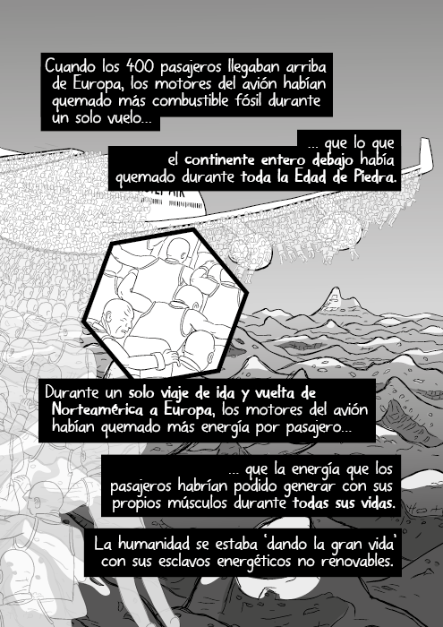 Cuando los 400 pasajeros llegaban arriba de Europa, los motores del avión habían quemado más combustible fósil durante un solo vuelo que lo que el continente entero debajo había quemado durante toda la Edad de Piedra. Durante un solo viaje de ida y vuelta de Norteamérica a Europa, los motores del avión habían quemado más energía por pasajero que la energía que los pasajeros habrían podido generar con sus propios músculos durante todas sus vidas. La humanidad se estaba ‘dando la gran vida’ con sus esclavos energéticos no renovables.