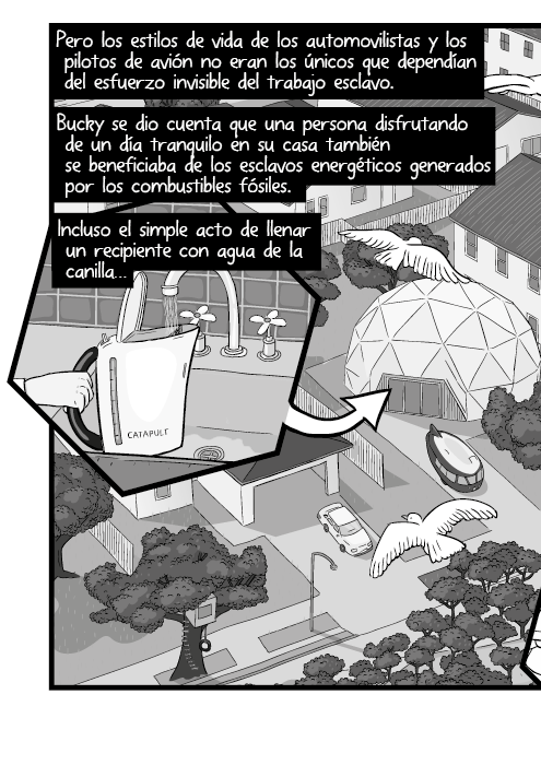 Pero los estilos de vida de los automovilistas y los pilotos de avión no eran los únicos que dependían del esfuerzo invisible del trabajo esclavo. Bucky se dio cuenta que una persona disfrutando de un día tranquilo en su casa también se beneficiaba de los esclavos energéticos generados por los combustibles fósiles. Incluso el simple acto de llenar un recipiente con agua de la canilla…
