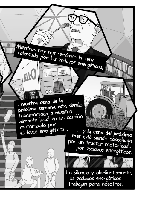 Mientras hoy nos servimos la cena calentada por los esclavos energéticos, nuestra cena de la próxima semana está siendo transportada a nuestro almacén local en un camión motorizado por esclavos energéticos y la cena del próximo mes está siendo cosechada por un tractor motorizado por esclavos energéticos. En silencio y obedientemente, los esclavos energéticos trabajan para nosotros.