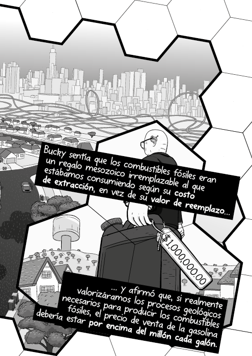 Bucky sentía que los combustibles fósiles eran un regalo mesozoico irremplazable al que estábamos consumiendo según su costo de extracción, en vez de su valor de reemplazo y afirmó que, si realmente valorizáramos los procesos geológicos necesarios para producir los combustibles fósiles, el precio de venta de la gasolina debería estar por encima del millón cada galón.