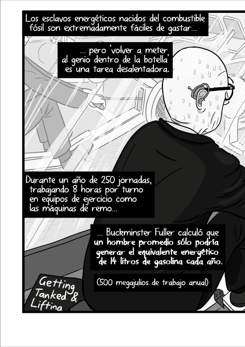 Los esclavos energéticos nacidos del combustible fósil son extremadamente fáciles de gastar pero ‘volver a meter al genio dentro de la botella’ es una tarea desalentadora. Durante un año de 250 jornadas, trabajando 8 horas por turno en equipos de ejercicio como las máquinas de remo Buckminster Fuller calculó que un hombre promedio sólo podría generar el equivalente energético de 14 litros de gasolina cada año. (500 megajulios de trabajo anual)