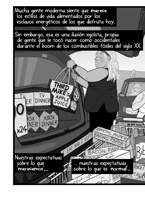 Mucha gente moderna siente que merece los estilos de vida alimentados por los esclavos energéticos de los que disfruta hoy. Sin embargo, esa es una ilusión egoísta, propia de gente que le tocó nacer como occidentales durante el boom de los combustibles fósiles del siglo XX. Nuestras expectativas sobre lo que ‘merecemos’, nuestras expectativas sobre lo que es ‘normal’...