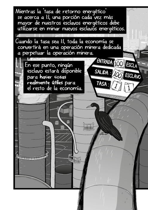 Mientras la ‘tasa de retorno energético’ se acerca a 1:1, una porción cada vez más mayor de nuestros esclavos energéticos debe utilizarse en minar nuevos esclavos energéticos. Cuando la tasa sea 1:1, toda la economía se convertirá en una operación minera dedicada a perpetuar la operación minera. En ese punto, ningún esclavo estará disponible para hacer cosas realmente útiles para el resto de la economía.