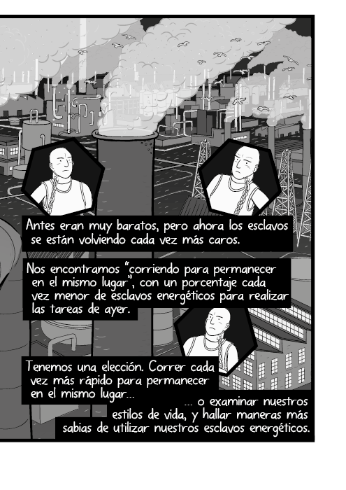 Antes eran muy baratos, pero ahora los esclavos se están volviendo cada vez más caros. Nos encontramos “corriendo para permanecer en el mismo lugar”, con un porcentaje cada vez menor de esclavos energéticos para realizar las tareas de ayer. Tenemos una elección. Correr cada vez más rápido para permanecer en el mismo lugar o examinar nuestros estilos de vida, y hallar maneras más sabias de utilizar nuestros  esclavos energéticos.